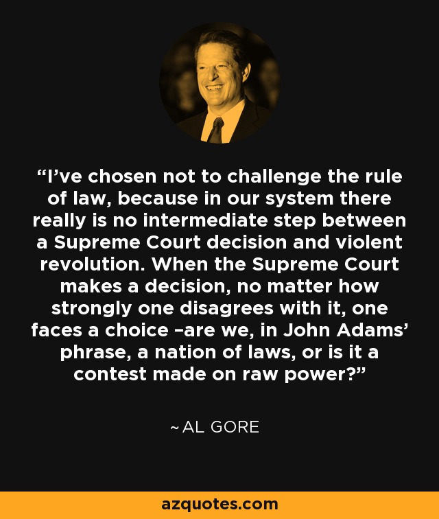I’ve chosen not to challenge the rule of law, because in our system there really is no intermediate step between a Supreme Court decision and violent revolution. When the Supreme Court makes a decision, no matter how strongly one disagrees with it, one faces a choice –are we, in John Adams’ phrase, a nation of laws, or is it a contest made on raw power? - Al Gore