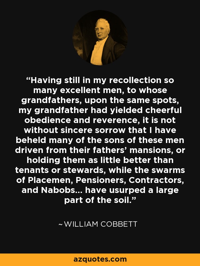 Having still in my recollection so many excellent men, to whose grandfathers, upon the same spots, my grandfather had yielded cheerful obedience and reverence, it is not without sincere sorrow that I have beheld many of the sons of these men driven from their fathers' mansions, or holding them as little better than tenants or stewards, while the swarms of Placemen, Pensioners, Contractors, and Nabobs... have usurped a large part of the soil. - William Cobbett