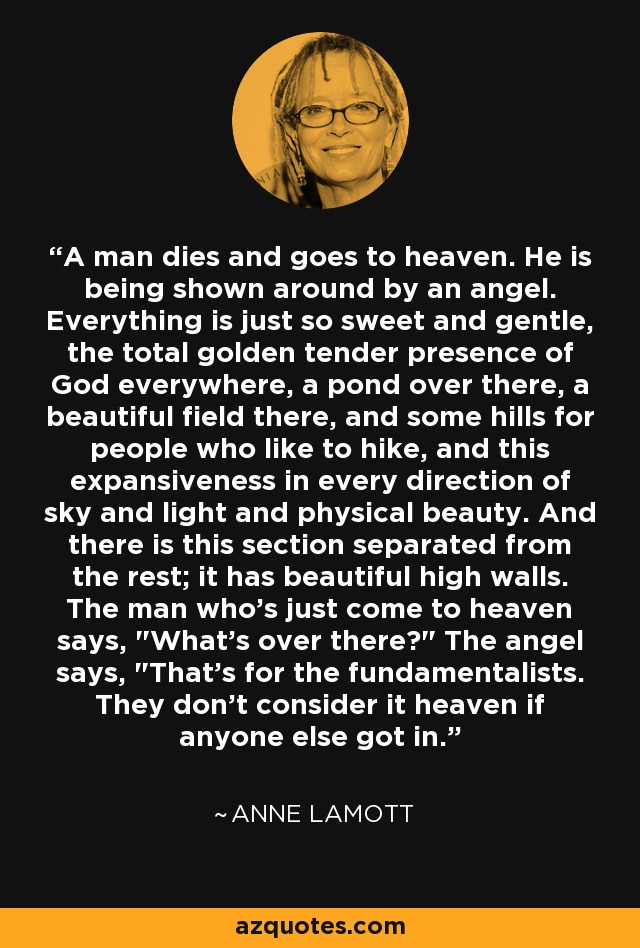 A man dies and goes to heaven. He is being shown around by an angel. Everything is just so sweet and gentle, the total golden tender presence of God everywhere, a pond over there, a beautiful field there, and some hills for people who like to hike, and this expansiveness in every direction of sky and light and physical beauty. And there is this section separated from the rest; it has beautiful high walls. The man who's just come to heaven says, 