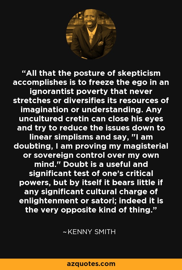 All that the posture of skepticism accomplishes is to freeze the ego in an ignorantist poverty that never stretches or diversifies its resources of imagination or understanding. Any uncultured cretin can close his eyes and try to reduce the issues down to linear simplisms and say, 