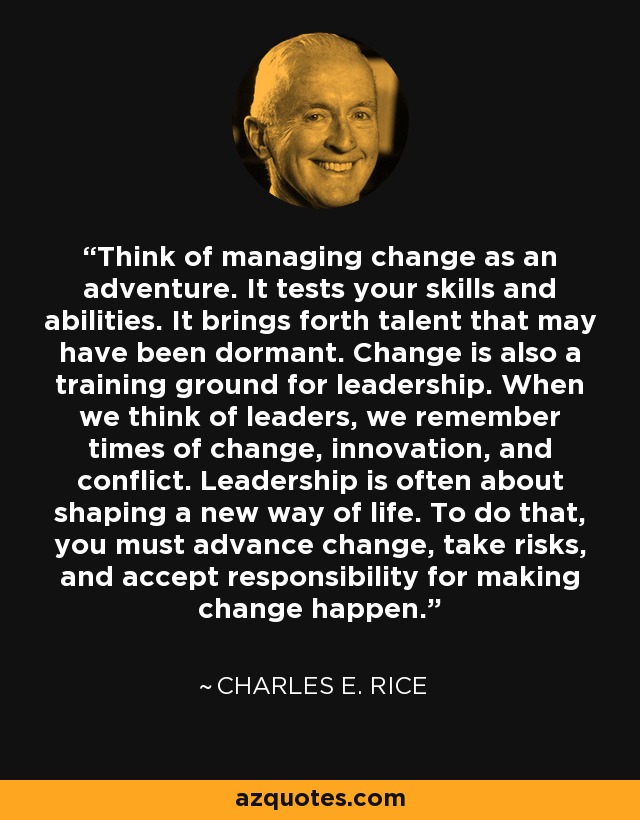 Think of managing change as an adventure. It tests your skills and abilities. It brings forth talent that may have been dormant. Change is also a training ground for leadership. When we think of leaders, we remember times of change, innovation, and conflict. Leadership is often about shaping a new way of life. To do that, you must advance change, take risks, and accept responsibility for making change happen. - Charles E. Rice