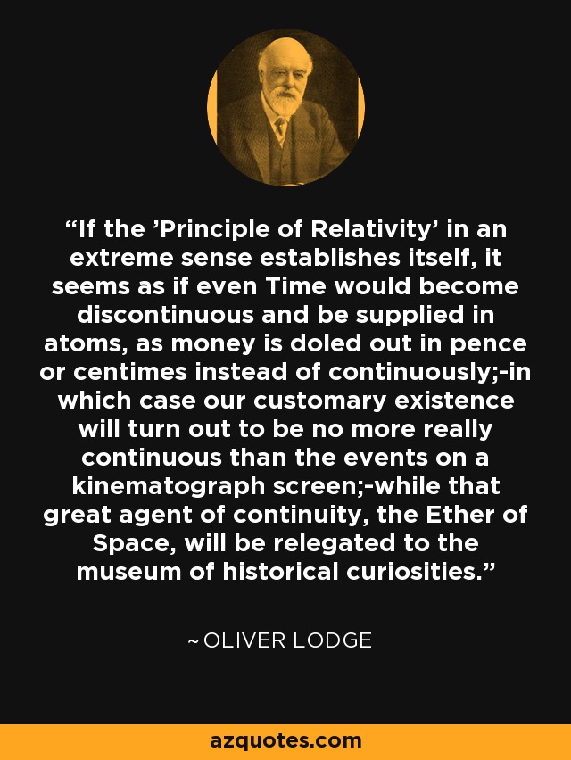 If the 'Principle of Relativity' in an extreme sense establishes itself, it seems as if even Time would become discontinuous and be supplied in atoms, as money is doled out in pence or centimes instead of continuously;-in which case our customary existence will turn out to be no more really continuous than the events on a kinematograph screen;-while that great agent of continuity, the Ether of Space, will be relegated to the museum of historical curiosities. - Oliver Lodge