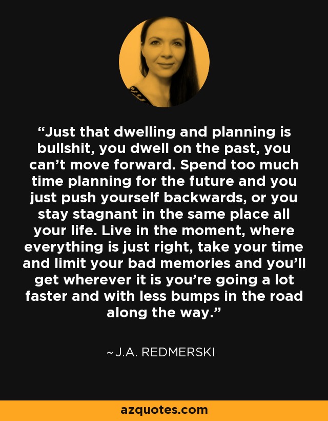 Just that dwelling and planning is bullshit, you dwell on the past, you can’t move forward. Spend too much time planning for the future and you just push yourself backwards, or you stay stagnant in the same place all your life. Live in the moment, where everything is just right, take your time and limit your bad memories and you’ll get wherever it is you’re going a lot faster and with less bumps in the road along the way. - J.A. Redmerski