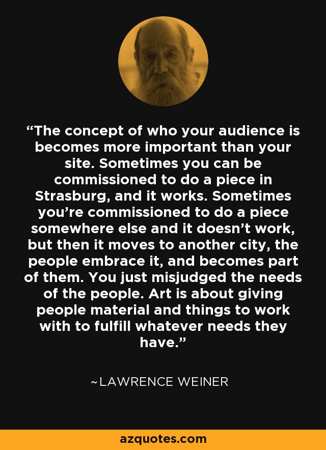 The concept of who your audience is becomes more important than your site. Sometimes you can be commissioned to do a piece in Strasburg, and it works. Sometimes you're commissioned to do a piece somewhere else and it doesn't work, but then it moves to another city, the people embrace it, and becomes part of them. You just misjudged the needs of the people. Art is about giving people material and things to work with to fulfill whatever needs they have. - Lawrence Weiner