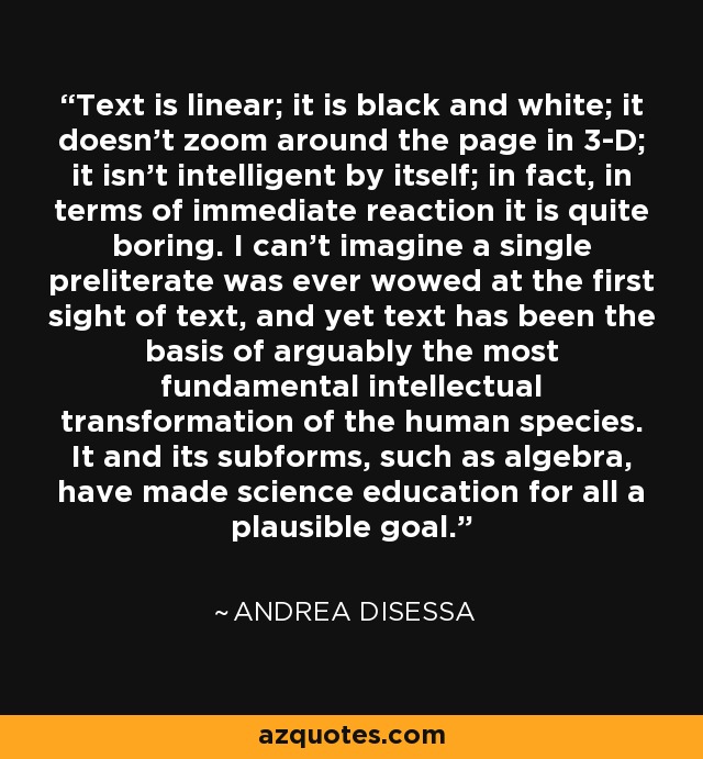 Text is linear; it is black and white; it doesn't zoom around the page in 3-D; it isn't intelligent by itself; in fact, in terms of immediate reaction it is quite boring. I can't imagine a single preliterate was ever wowed at the first sight of text, and yet text has been the basis of arguably the most fundamental intellectual transformation of the human species. It and its subforms, such as algebra, have made science education for all a plausible goal. - Andrea diSessa
