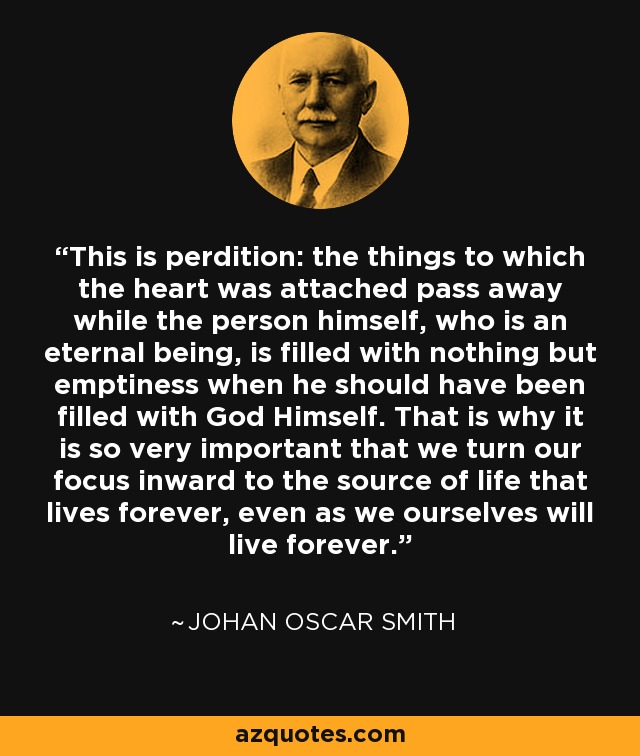 This is perdition: the things to which the heart was attached pass away while the person himself, who is an eternal being, is filled with nothing but emptiness when he should have been filled with God Himself. That is why it is so very important that we turn our focus inward to the source of life that lives forever, even as we ourselves will live forever. - Johan Oscar Smith