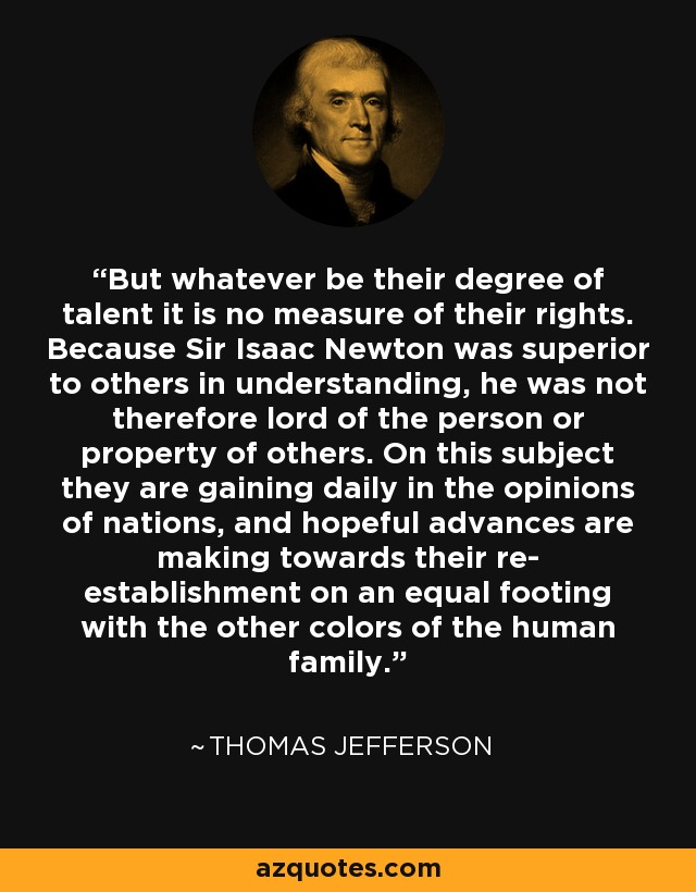 But whatever be their degree of talent it is no measure of their rights. Because Sir Isaac Newton was superior to others in understanding, he was not therefore lord of the person or property of others. On this subject they are gaining daily in the opinions of nations, and hopeful advances are making towards their re- establishment on an equal footing with the other colors of the human family. - Thomas Jefferson