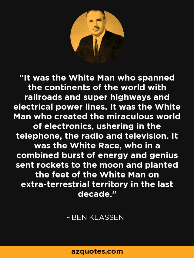 It was the White Man who spanned the continents of the world with railroads and super highways and electrical power lines. It was the White Man who created the miraculous world of electronics, ushering in the telephone, the radio and television. It was the White Race, who in a combined burst of energy and genius sent rockets to the moon and planted the feet of the White Man on extra-terrestrial territory in the last decade. - Ben Klassen