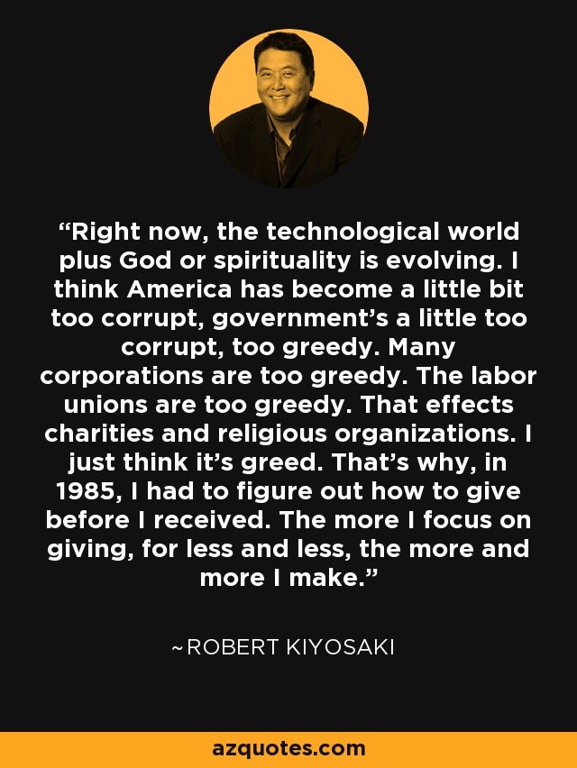 Right now, the technological world plus God or spirituality is evolving. I think America has become a little bit too corrupt, government's a little too corrupt, too greedy. Many corporations are too greedy. The labor unions are too greedy. That effects charities and religious organizations. I just think it's greed. That's why, in 1985, I had to figure out how to give before I received. The more I focus on giving, for less and less, the more and more I make. - Robert Kiyosaki