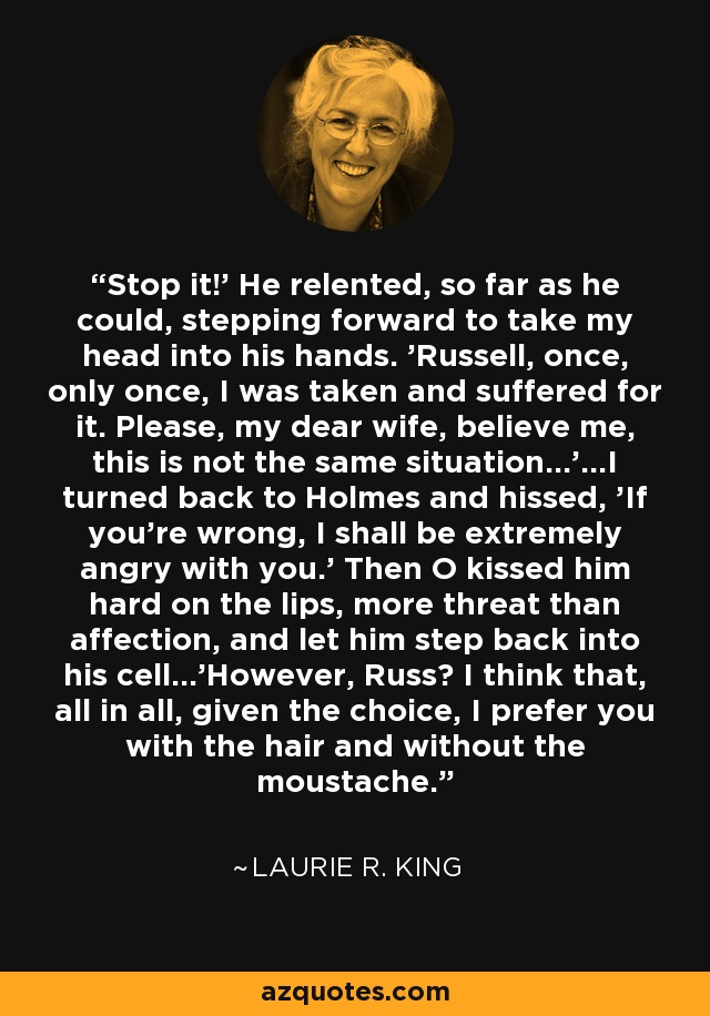 Stop it!' He relented, so far as he could, stepping forward to take my head into his hands. 'Russell, once, only once, I was taken and suffered for it. Please, my dear wife, believe me, this is not the same situation...'...I turned back to Holmes and hissed, 'If you're wrong, I shall be extremely angry with you.' Then O kissed him hard on the lips, more threat than affection, and let him step back into his cell...'However, Russ? I think that, all in all, given the choice, I prefer you with the hair and without the moustache. - Laurie R. King