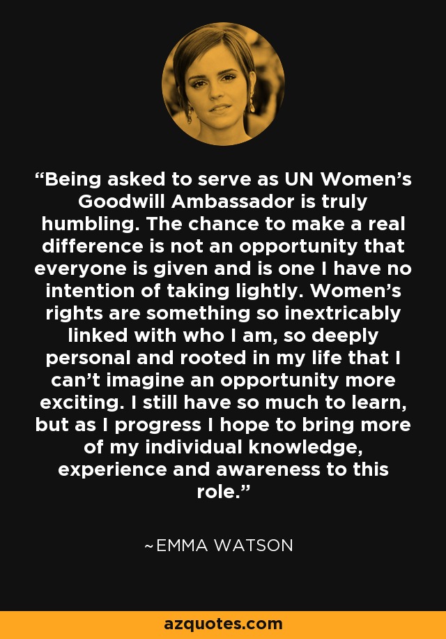 Being asked to serve as UN Women’s Goodwill Ambassador is truly humbling. The chance to make a real difference is not an opportunity that everyone is given and is one I have no intention of taking lightly. Women’s rights are something so inextricably linked with who I am, so deeply personal and rooted in my life that I can’t imagine an opportunity more exciting. I still have so much to learn, but as I progress I hope to bring more of my individual knowledge, experience and awareness to this role. - Emma Watson