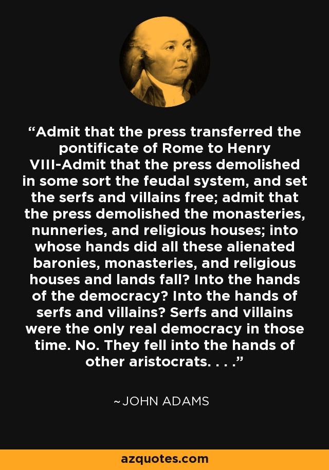 Admit that the press transferred the pontificate of Rome to Henry VIII-Admit that the press demolished in some sort the feudal system, and set the serfs and villains free; admit that the press demolished the monasteries, nunneries, and religious houses; into whose hands did all these alienated baronies, monasteries, and religious houses and lands fall? Into the hands of the democracy? Into the hands of serfs and villains? Serfs and villains were the only real democracy in those time. No. They fell into the hands of other aristocrats. . . . - John Adams