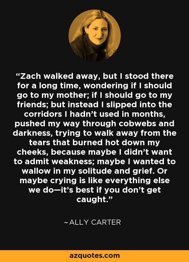 Zach walked away, but I stood there for a long time, wondering if I should go to my mother; if I should go to my friends; but instead I slipped into the corridors I hadn't used in months, pushed my way through cobwebs and darkness, trying to walk away from the tears that burned hot down my cheeks, because maybe I didn't want to admit weakness; maybe I wanted to wallow in my solitude and grief. Or maybe crying is like everything else we do—it's best if you don't get caught. - Ally Carter