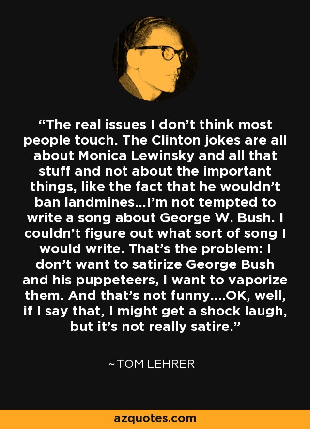 The real issues I don't think most people touch. The Clinton jokes are all about Monica Lewinsky and all that stuff and not about the important things, like the fact that he wouldn't ban landmines...I'm not tempted to write a song about George W. Bush. I couldn't figure out what sort of song I would write. That's the problem: I don't want to satirize George Bush and his puppeteers, I want to vaporize them. And that's not funny....OK, well, if I say that, I might get a shock laugh, but it's not really satire. - Tom Lehrer