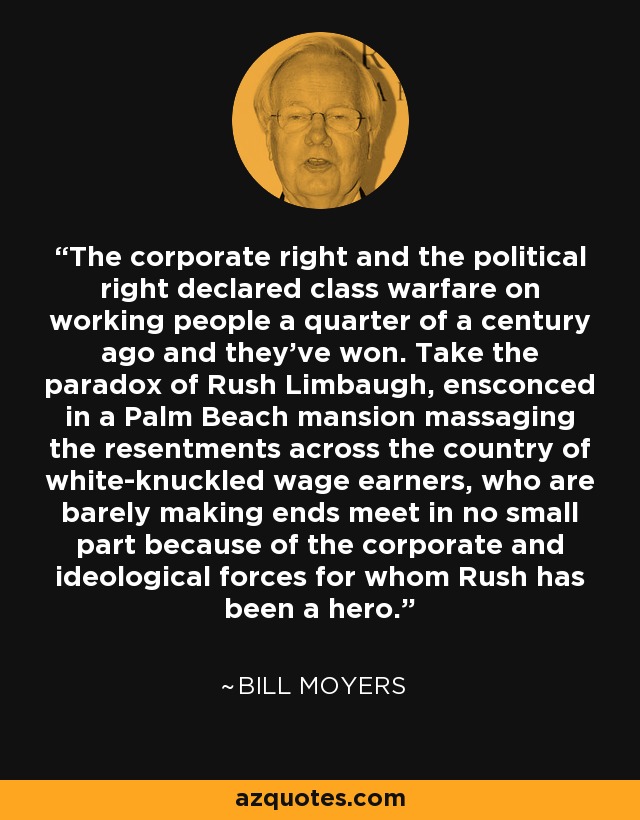 The corporate right and the political right declared class warfare on working people a quarter of a century ago and they've won. Take the paradox of Rush Limbaugh, ensconced in a Palm Beach mansion massaging the resentments across the country of white-knuckled wage earners, who are barely making ends meet in no small part because of the corporate and ideological forces for whom Rush has been a hero. - Bill Moyers