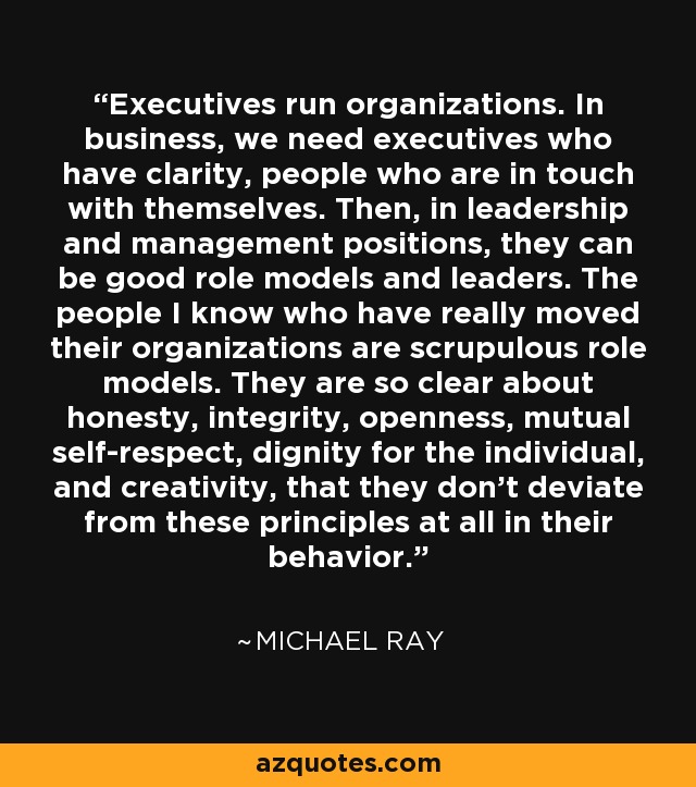 Executives run organizations. In business, we need executives who have clarity, people who are in touch with themselves. Then, in leadership and management positions, they can be good role models and leaders. The people I know who have really moved their organizations are scrupulous role models. They are so clear about honesty, integrity, openness, mutual self-respect, dignity for the individual, and creativity, that they don't deviate from these principles at all in their behavior. - Michael Ray