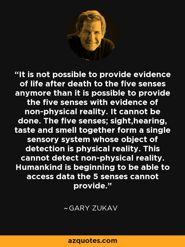 It is not possible to provide evidence of life after death to the five senses anymore than it is possible to provide the five senses with evidence of non-physical reality. It cannot be done. The five senses; sight,hearing, taste and smell together form a single sensory system whose object of detection is physical reality. This cannot detect non-physical reality. Humankind is beginning to be able to access data the 5 senses cannot provide. - Gary Zukav