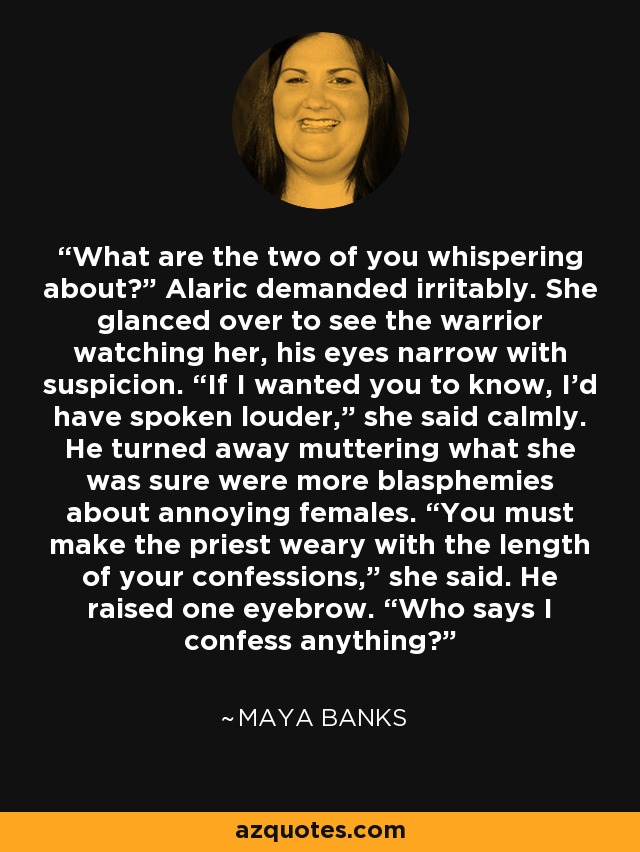 What are the two of you whispering about?” Alaric demanded irritably. She glanced over to see the warrior watching her, his eyes narrow with suspicion. “If I wanted you to know, I’d have spoken louder,” she said calmly. He turned away muttering what she was sure were more blasphemies about annoying females. “You must make the priest weary with the length of your confessions,” she said. He raised one eyebrow. “Who says I confess anything? - Maya Banks