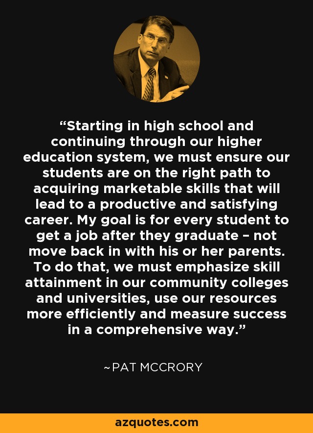 Starting in high school and continuing through our higher education system, we must ensure our students are on the right path to acquiring marketable skills that will lead to a productive and satisfying career. My goal is for every student to get a job after they graduate – not move back in with his or her parents. To do that, we must emphasize skill attainment in our community colleges and universities, use our resources more efficiently and measure success in a comprehensive way. - Pat McCrory