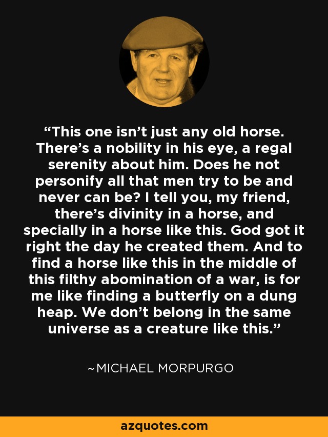 This one isn’t just any old horse. There’s a nobility in his eye, a regal serenity about him. Does he not personify all that men try to be and never can be? I tell you, my friend, there’s divinity in a horse, and specially in a horse like this. God got it right the day he created them. And to find a horse like this in the middle of this filthy abomination of a war, is for me like finding a butterfly on a dung heap. We don’t belong in the same universe as a creature like this. - Michael Morpurgo