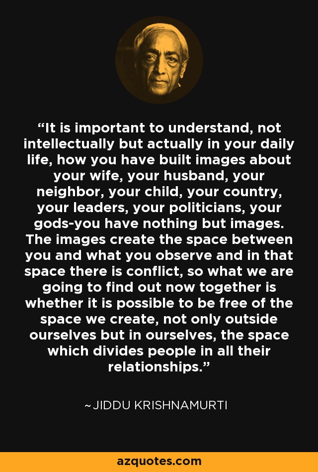 It is important to understand, not intellectually but actually in your daily life, how you have built images about your wife, your husband, your neighbor, your child, your country, your leaders, your politicians, your gods-you have nothing but images. The images create the space between you and what you observe and in that space there is conflict, so what we are going to find out now together is whether it is possible to be free of the space we create, not only outside ourselves but in ourselves, the space which divides people in all their relationships. - Jiddu Krishnamurti