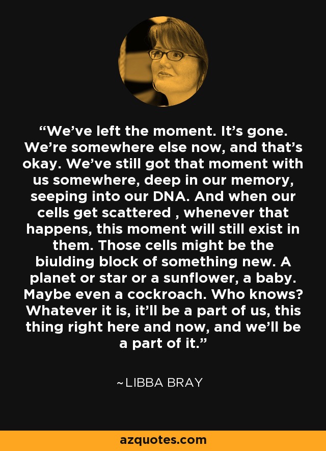 We've left the moment. It's gone. We're somewhere else now, and that's okay. We've still got that moment with us somewhere, deep in our memory, seeping into our DNA. And when our cells get scattered , whenever that happens, this moment will still exist in them. Those cells might be the biulding block of something new. A planet or star or a sunflower, a baby. Maybe even a cockroach. Who knows? Whatever it is, it'll be a part of us, this thing right here and now, and we'll be a part of it. - Libba Bray