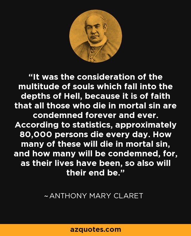 It was the consideration of the multitude of souls which fall into the depths of Hell, because it is of faith that all those who die in mortal sin are condemned forever and ever. According to statistics, approximately 80,000 persons die every day. How many of these will die in mortal sin, and how many will be condemned, for, as their lives have been, so also will their end be. - Anthony Mary Claret