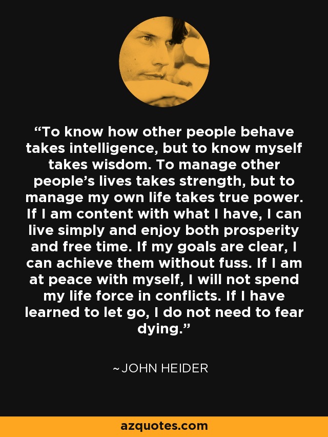 To know how other people behave takes intelligence, but to know myself takes wisdom. To manage other people's lives takes strength, but to manage my own life takes true power. If I am content with what I have, I can live simply and enjoy both prosperity and free time. If my goals are clear, I can achieve them without fuss. If I am at peace with myself, I will not spend my life force in conflicts. If I have learned to let go, I do not need to fear dying. - John Heider