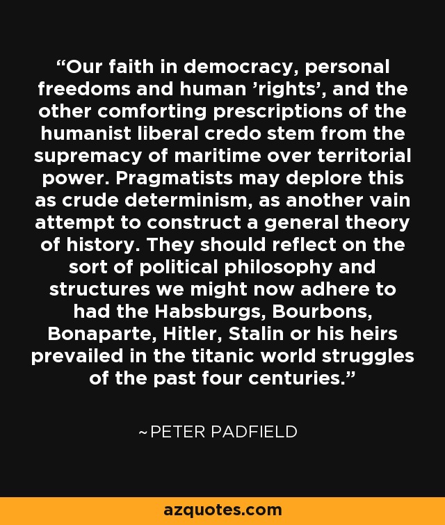 Our faith in democracy, personal freedoms and human 'rights', and the other comforting prescriptions of the humanist liberal credo stem from the supremacy of maritime over territorial power. Pragmatists may deplore this as crude determinism, as another vain attempt to construct a general theory of history. They should reflect on the sort of political philosophy and structures we might now adhere to had the Habsburgs, Bourbons, Bonaparte, Hitler, Stalin or his heirs prevailed in the titanic world struggles of the past four centuries. - Peter Padfield