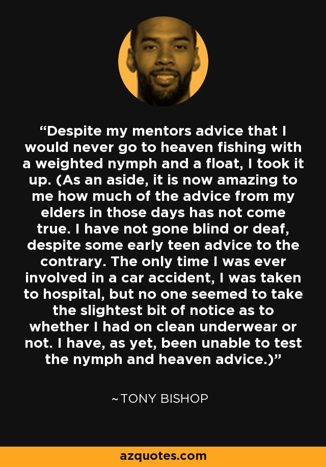 Despite my mentors advice that I would never go to heaven fishing with a weighted nymph and a float, I took it up. (As an aside, it is now amazing to me how much of the advice from my elders in those days has not come true. I have not gone blind or deaf, despite some early teen advice to the contrary. The only time I was ever involved in a car accident, I was taken to hospital, but no one seemed to take the slightest bit of notice as to whether I had on clean underwear or not. I have, as yet, been unable to test the nymph and heaven advice.) - Tony Bishop