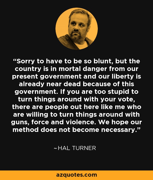 Sorry to have to be so blunt, but the country is in mortal danger from our present government and our liberty is already near dead because of this government. If you are too stupid to turn things around with your vote, there are people out here like me who are willing to turn things around with guns, force and violence. We hope our method does not become necessary. - Hal Turner