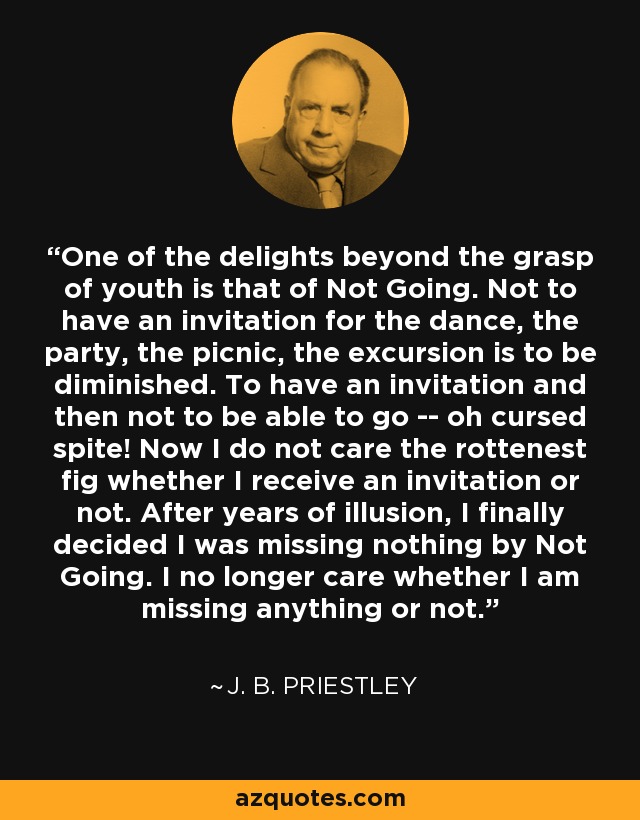 One of the delights beyond the grasp of youth is that of Not Going. Not to have an invitation for the dance, the party, the picnic, the excursion is to be diminished. To have an invitation and then not to be able to go -- oh cursed spite! Now I do not care the rottenest fig whether I receive an invitation or not. After years of illusion, I finally decided I was missing nothing by Not Going. I no longer care whether I am missing anything or not. - J. B. Priestley