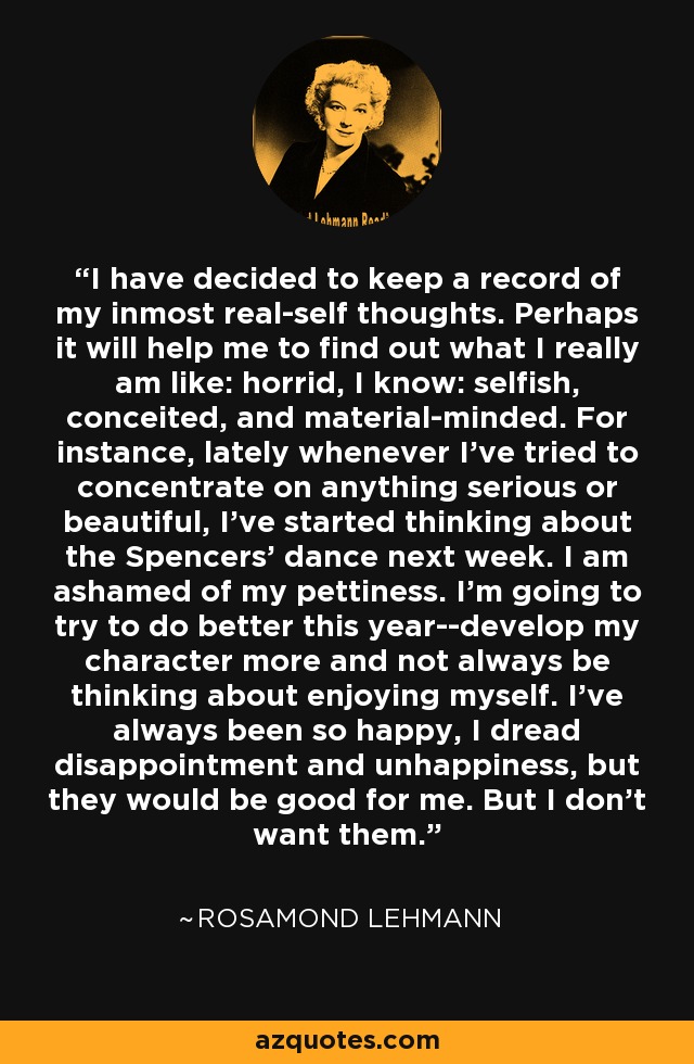 I have decided to keep a record of my inmost real-self thoughts. Perhaps it will help me to find out what I really am like: horrid, I know: selfish, conceited, and material-minded. For instance, lately whenever I've tried to concentrate on anything serious or beautiful, I've started thinking about the Spencers' dance next week. I am ashamed of my pettiness. I'm going to try to do better this year--develop my character more and not always be thinking about enjoying myself. I've always been so happy, I dread disappointment and unhappiness, but they would be good for me. But I don't want them. - Rosamond Lehmann