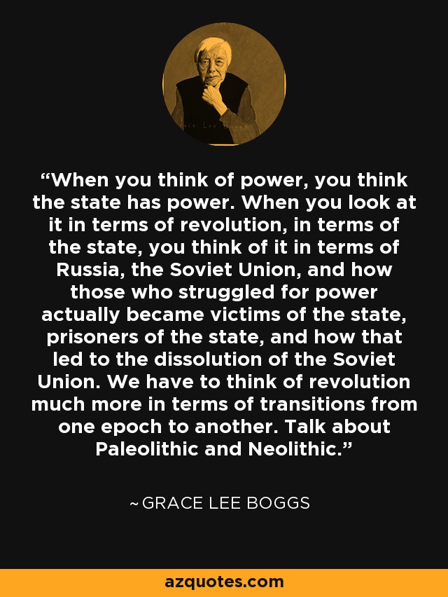 When you think of power, you think the state has power. When you look at it in terms of revolution, in terms of the state, you think of it in terms of Russia, the Soviet Union, and how those who struggled for power actually became victims of the state, prisoners of the state, and how that led to the dissolution of the Soviet Union. We have to think of revolution much more in terms of transitions from one epoch to another. Talk about Paleolithic and Neolithic. - Grace Lee Boggs