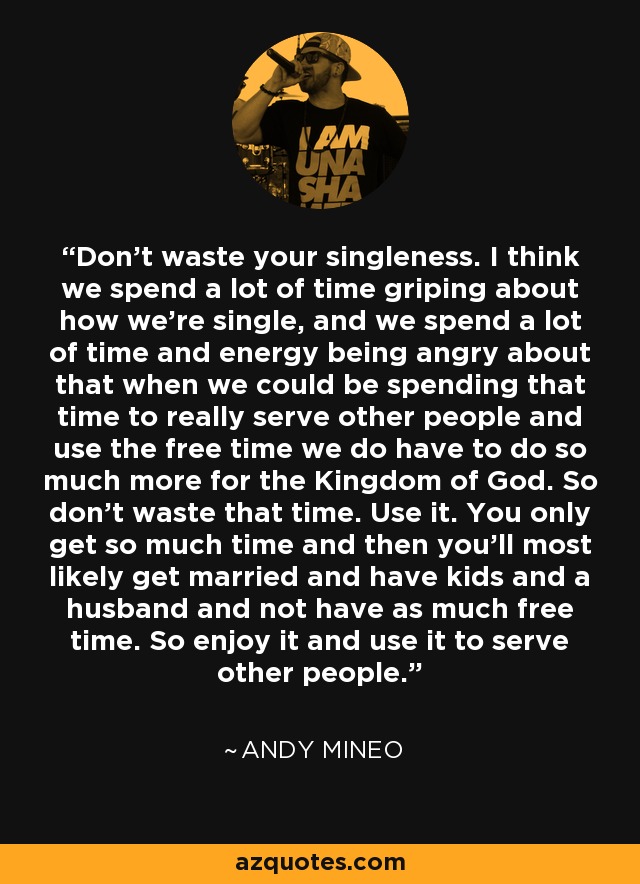 Don't waste your singleness. I think we spend a lot of time griping about how we're single, and we spend a lot of time and energy being angry about that when we could be spending that time to really serve other people and use the free time we do have to do so much more for the Kingdom of God. So don't waste that time. Use it. You only get so much time and then you'll most likely get married and have kids and a husband and not have as much free time. So enjoy it and use it to serve other people. - Andy Mineo