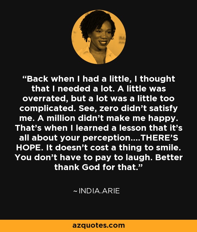 Back when I had a little, I thought that I needed a lot. A little was overrated, but a lot was a little too complicated. See, zero didn't satisfy me. A million didn't make me happy. That's when I learned a lesson that it's all about your perception....THERE'S HOPE. It doesn't cost a thing to smile. You don't have to pay to laugh. Better thank God for that. - India.Arie