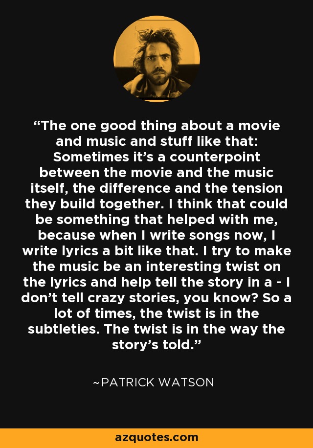 The one good thing about a movie and music and stuff like that: Sometimes it's a counterpoint between the movie and the music itself, the difference and the tension they build together. I think that could be something that helped with me, because when I write songs now, I write lyrics a bit like that. I try to make the music be an interesting twist on the lyrics and help tell the story in a - I don't tell crazy stories, you know? So a lot of times, the twist is in the subtleties. The twist is in the way the story's told. - Patrick Watson