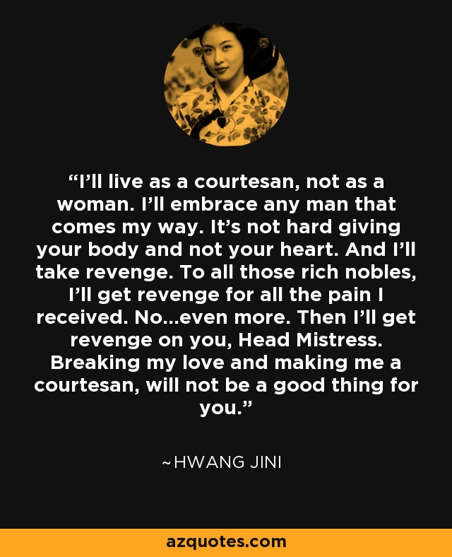 I'll live as a courtesan, not as a woman. I'll embrace any man that comes my way. It's not hard giving your body and not your heart. And I'll take revenge. To all those rich nobles, I'll get revenge for all the pain I received. No...even more. Then I'll get revenge on you, Head Mistress. Breaking my love and making me a courtesan, will not be a good thing for you. - Hwang Jini