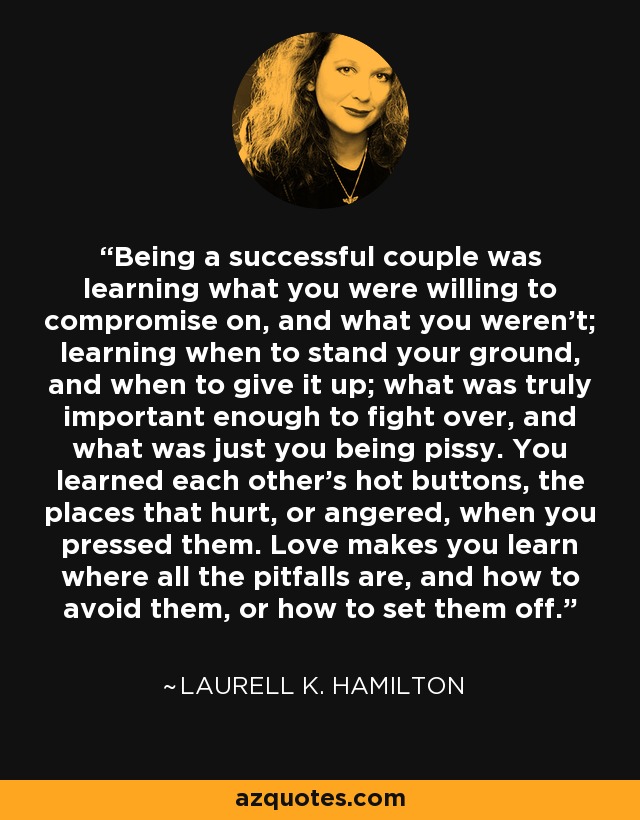 Being a successful couple was learning what you were willing to compromise on, and what you weren't; learning when to stand your ground, and when to give it up; what was truly important enough to fight over, and what was just you being pissy. You learned each other's hot buttons, the places that hurt, or angered, when you pressed them. Love makes you learn where all the pitfalls are, and how to avoid them, or how to set them off. - Laurell K. Hamilton