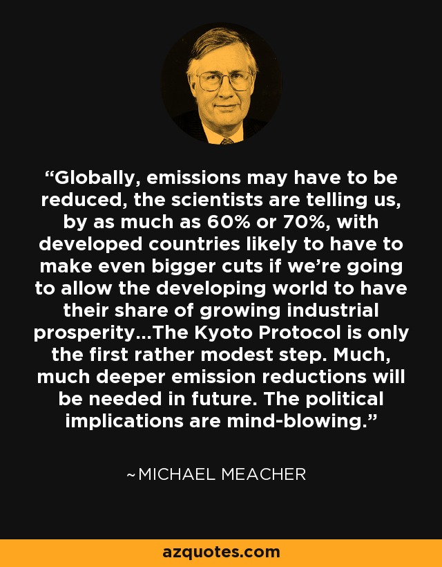 Globally, emissions may have to be reduced, the scientists are telling us, by as much as 60% or 70%, with developed countries likely to have to make even bigger cuts if we're going to allow the developing world to have their share of growing industrial prosperity...The Kyoto Protocol is only the first rather modest step. Much, much deeper emission reductions will be needed in future. The political implications are mind-blowing. - Michael Meacher