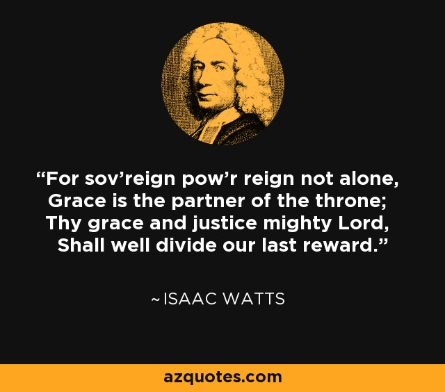 For sov'reign pow'r reign not alone, Grace is the partner of the throne; Thy grace and justice mighty Lord, Shall well divide our last reward. - Isaac Watts
