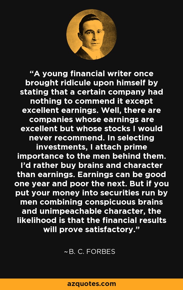 A young financial writer once brought ridicule upon himself by stating that a certain company had nothing to commend it except excellent earnings. Well, there are companies whose earnings are excellent but whose stocks I would never recommend. In selecting investments, I attach prime importance to the men behind them. I'd rather buy brains and character than earnings. Earnings can be good one year and poor the next. But if you put your money into securities run by men combining conspicuous brains and unimpeachable character, the likelihood is that the financial results will prove satisfactory. - B. C. Forbes