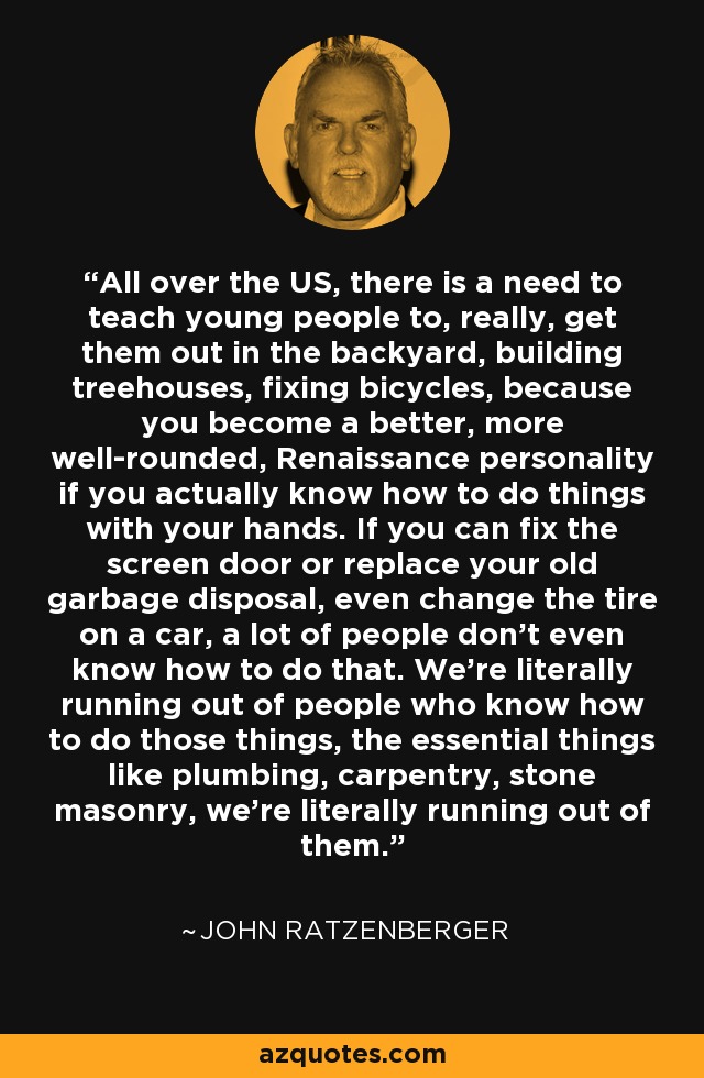 All over the US, there is a need to teach young people to, really, get them out in the backyard, building treehouses, fixing bicycles, because you become a better, more well-rounded, Renaissance personality if you actually know how to do things with your hands. If you can fix the screen door or replace your old garbage disposal, even change the tire on a car, a lot of people don't even know how to do that. We're literally running out of people who know how to do those things, the essential things like plumbing, carpentry, stone masonry, we're literally running out of them. - John Ratzenberger