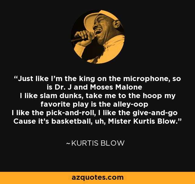 Just like I'm the king on the microphone, so is Dr. J and Moses Malone I like slam dunks, take me to the hoop my favorite play is the alley-oop I like the pick-and-roll, I like the give-and-go Cause it's basketball, uh, Mister Kurtis Blow. - Kurtis Blow