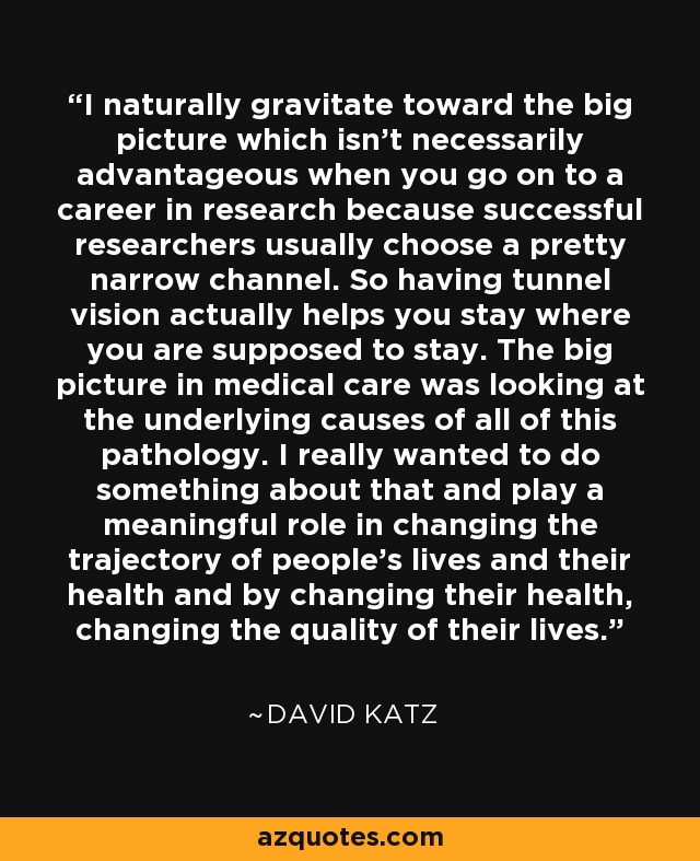 I naturally gravitate toward the big picture which isn't necessarily advantageous when you go on to a career in research because successful researchers usually choose a pretty narrow channel. So having tunnel vision actually helps you stay where you are supposed to stay. The big picture in medical care was looking at the underlying causes of all of this pathology. I really wanted to do something about that and play a meaningful role in changing the trajectory of people's lives and their health and by changing their health, changing the quality of their lives. - David Katz