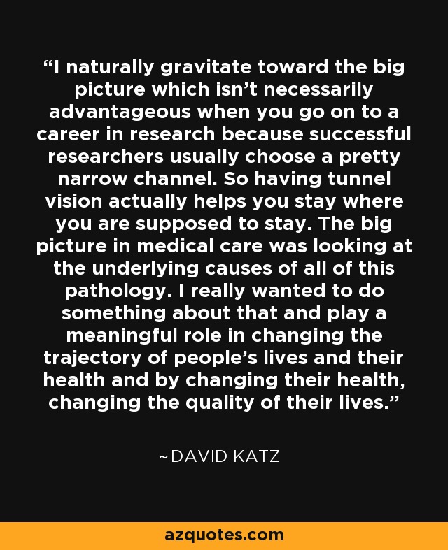 I naturally gravitate toward the big picture which isn't necessarily advantageous when you go on to a career in research because successful researchers usually choose a pretty narrow channel. So having tunnel vision actually helps you stay where you are supposed to stay. The big picture in medical care was looking at the underlying causes of all of this pathology. I really wanted to do something about that and play a meaningful role in changing the trajectory of people's lives and their health and by changing their health, changing the quality of their lives. - David Katz