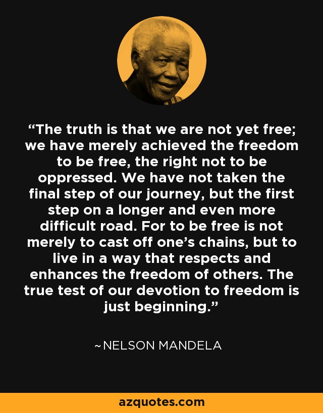 The truth is that we are not yet free; we have merely achieved the freedom to be free, the right not to be oppressed. We have not taken the final step of our journey, but the first step on a longer and even more difficult road. For to be free is not merely to cast off one's chains, but to live in a way that respects and enhances the freedom of others. The true test of our devotion to freedom is just beginning. - Nelson Mandela