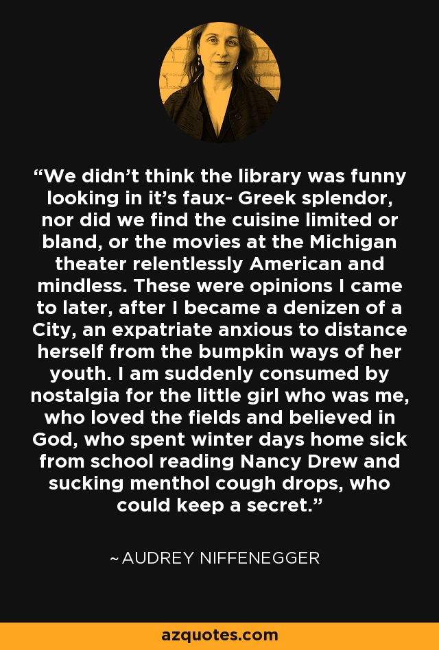 We didn't think the library was funny looking in it's faux- Greek splendor, nor did we find the cuisine limited or bland, or the movies at the Michigan theater relentlessly American and mindless. These were opinions I came to later, after I became a denizen of a City, an expatriate anxious to distance herself from the bumpkin ways of her youth. I am suddenly consumed by nostalgia for the little girl who was me, who loved the fields and believed in God, who spent winter days home sick from school reading Nancy Drew and sucking menthol cough drops, who could keep a secret. - Audrey Niffenegger