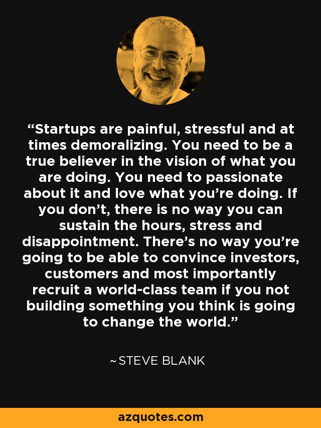 Startups are painful, stressful and at times demoralizing. You need to be a true believer in the vision of what you are doing. You need to passionate about it and love what you’re doing. If you don’t, there is no way you can sustain the hours, stress and disappointment. There’s no way you’re going to be able to convince investors, customers and most importantly recruit a world-class team if you not building something you think is going to change the world. - Steve Blank
