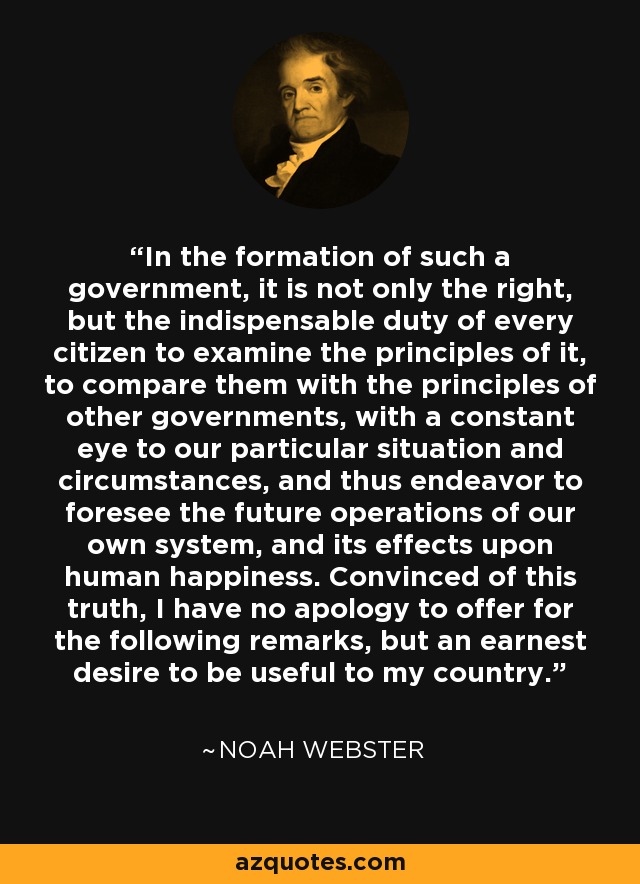 In the formation of such a government, it is not only the right, but the indispensable duty of every citizen to examine the principles of it, to compare them with the principles of other governments, with a constant eye to our particular situation and circumstances, and thus endeavor to foresee the future operations of our own system, and its effects upon human happiness. Convinced of this truth, I have no apology to offer for the following remarks, but an earnest desire to be useful to my country. - Noah Webster